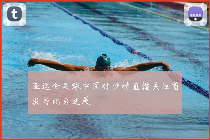 亚运会足球中国对沙特直播关注首发与比分进展