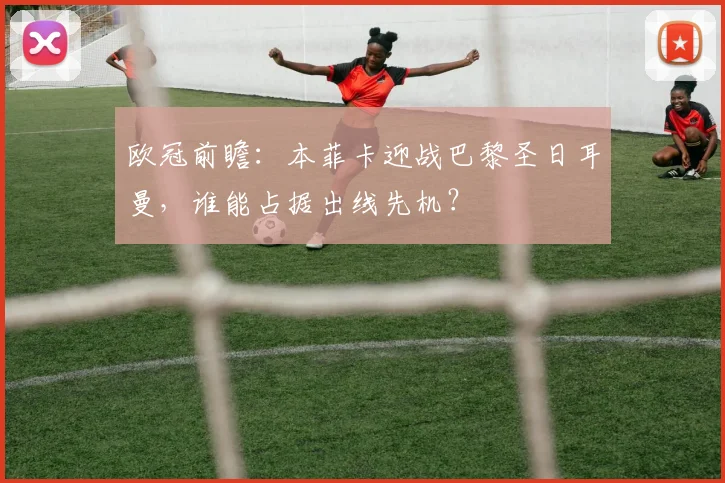 欧冠前瞻：本菲卡迎战巴黎圣日耳曼，谁能占据出线先机？