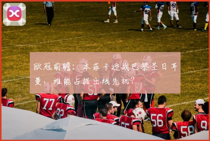 欧冠前瞻：本菲卡迎战巴黎圣日耳曼，谁能占据出线先机？