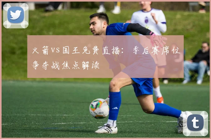 火箭vs国王免费直播：季后赛席位争夺战焦点解读