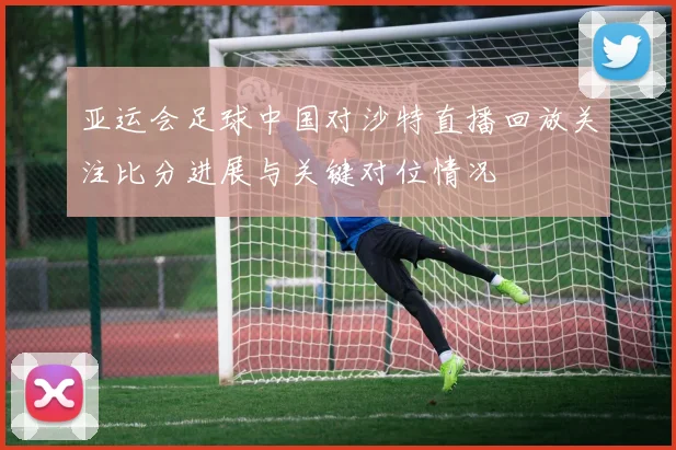 亚运会足球中国对沙特直播回放关注比分进展与关键对位情况