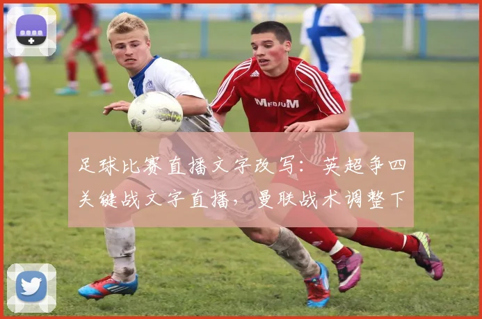 足球比赛直播文字改写：英超争四关键战文字直播，曼联战术调整下半场扳平争夺欧冠席位