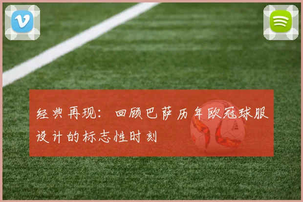 经典再现：回顾巴萨历年欧冠球服设计的标志性时刻