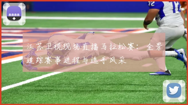 江苏卫视现场直播马拉松赛：全景追踪赛事进程与选手风采