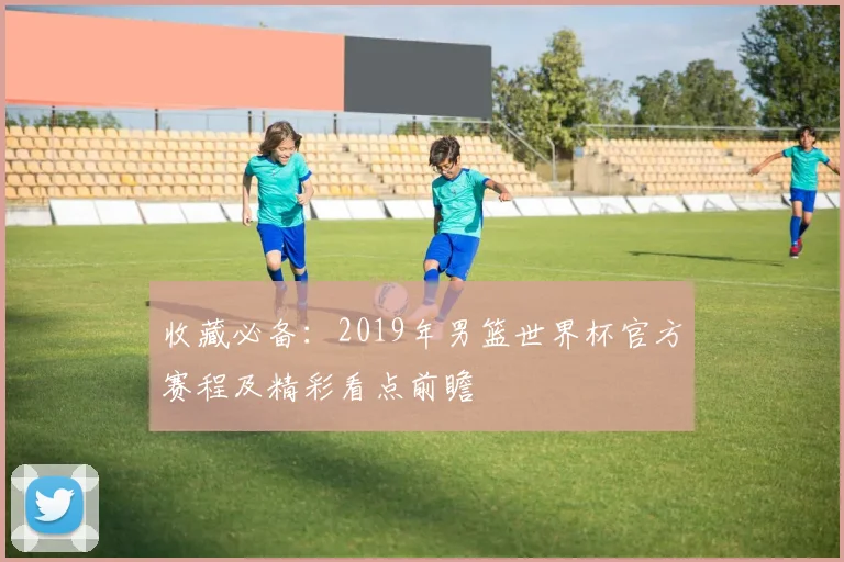收藏必备：2019年男篮世界杯官方赛程及精彩看点前瞻