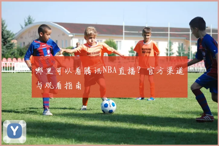 哪里可以看腾讯NBA直播？官方渠道与观看指南