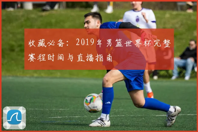 收藏必备：2019年男篮世界杯完整赛程时间与直播指南
