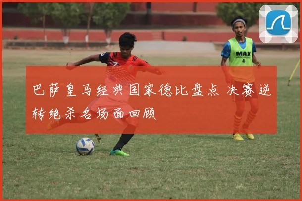 巴萨皇马经典国家德比盘点 决赛逆转绝杀名场面回顾