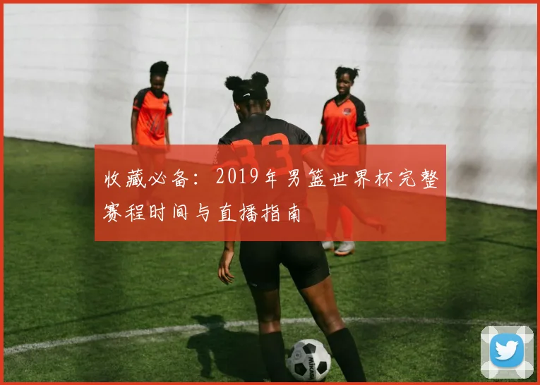收藏必备：2019年男篮世界杯完整赛程时间与直播指南